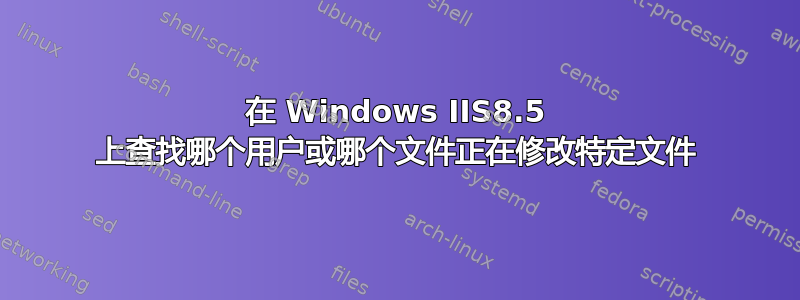 在 Windows IIS8.5 上查找哪个用户或哪个文件正在修改特定文件