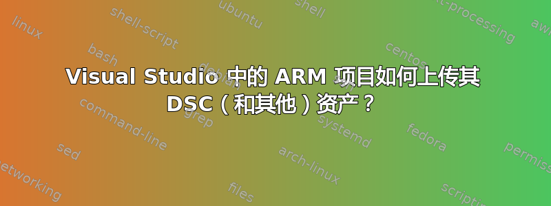 Visual Studio 中的 ARM 项目如何上传其 DSC（和其他）资产？