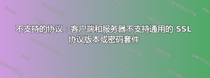 不支持的协议：客户端和服务器不支持通用的 SSL 协议版本或密码套件