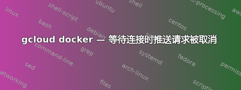 gcloud docker — 等待连接时推送请求被取消