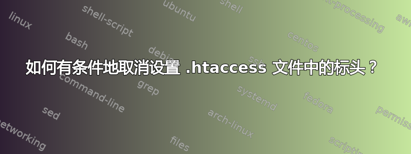 如何有条件地取消设置 .htaccess 文件中的标头？