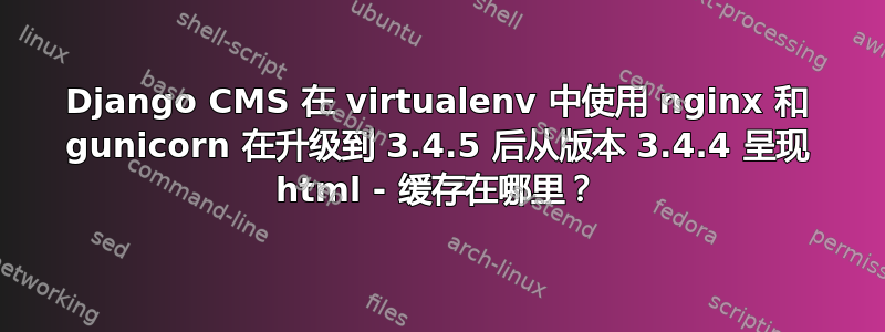 Django CMS 在 vi​​rtualenv 中使用 nginx 和 gunicorn 在升级到 3.4.5 后从版本 3.4.4 呈现 html - 缓存在哪里？