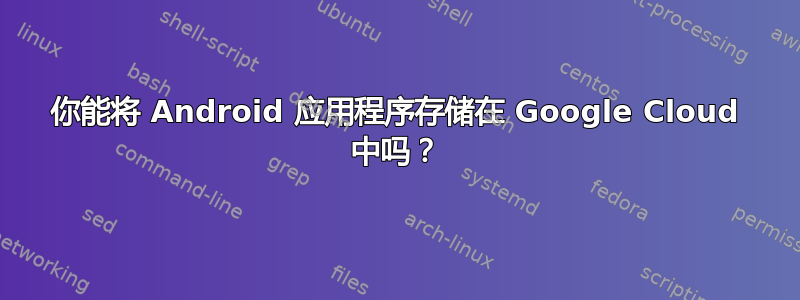 你能将 Android 应用程序存储在 Google Cloud 中吗？