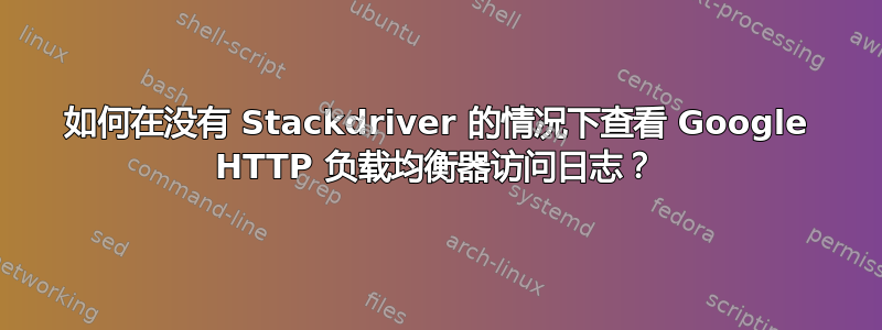 如何在没有 Stackdriver 的情况下查看 Google HTTP 负载均衡器访问日志？