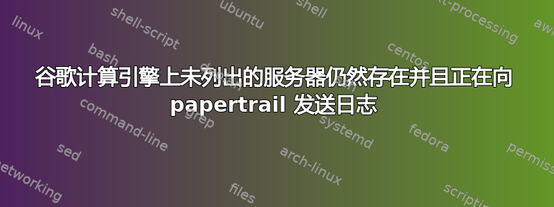 谷歌计算引擎上未列出的服务器仍然存在并且正在向 papertrail 发送日志