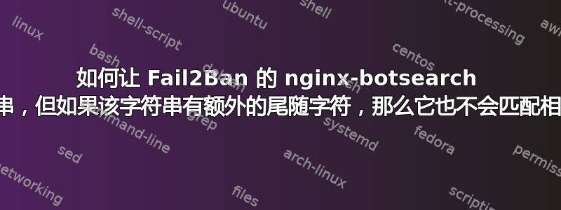 如何让 Fail2Ban 的 nginx-botsearch 匹配一个字符串，但如果该字符串有额外的尾随字符，那么它也不会匹配相同的字符串？