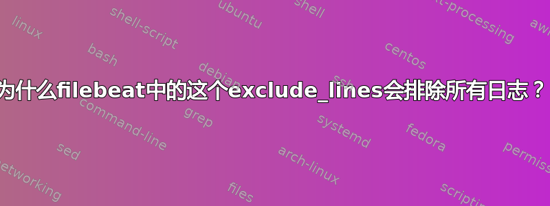 为什么filebeat中的这个exclude_lines会排除所有日志？