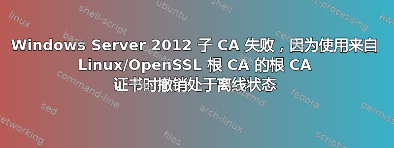 Windows Server 2012 子 CA 失败，因为使用来自 Linux/OpenSSL 根 CA 的根 CA 证书时撤销处于离线状态