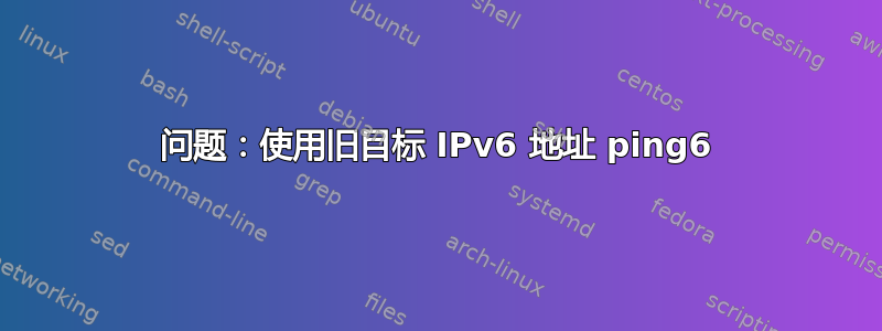 问题：使用旧目标 IPv6 地址 ping6