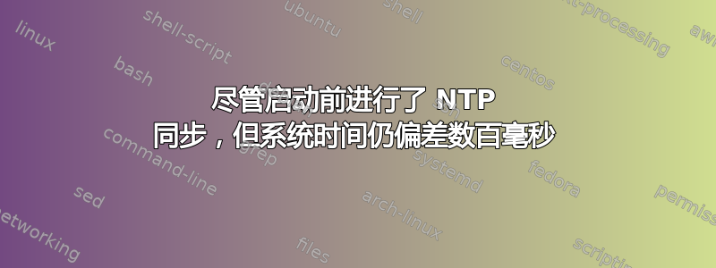 尽管启动前进行了 NTP 同步，但系统时间仍偏差数百毫秒