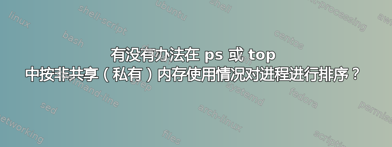 有没有办法在 ps 或 top 中按非共享（私有）内存使用情况对进程进行排序？