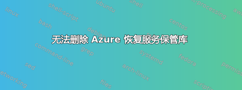 无法删除 Azure 恢复服务保管库