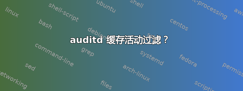 auditd 缓存活动过滤？