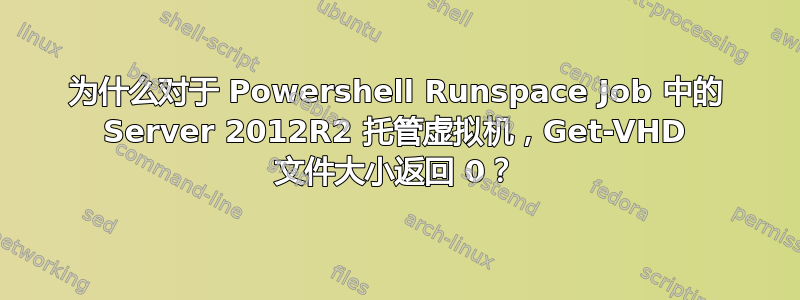 为什么对于 Powershell Runspace Job 中的 Server 2012R2 托管虚拟机，Get-VHD 文件大小返回 0？