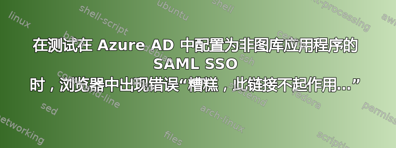 在测试在 Azure AD 中配置为非图库应用程序的 SAML SSO 时，浏览器中出现错误“糟糕，此链接不起作用…”