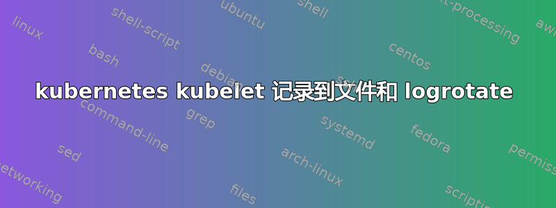 kubernetes kubelet 记录到文件和 logrotate