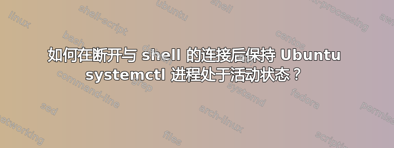 如何在断开与 shell 的连接后保持 Ubuntu systemctl 进程处于活动状态？