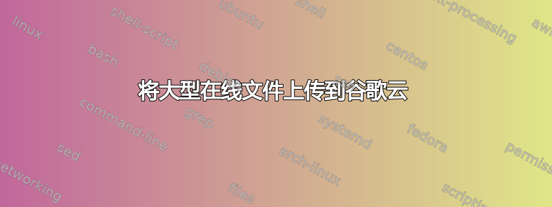 将大型在线文件上传到谷歌云