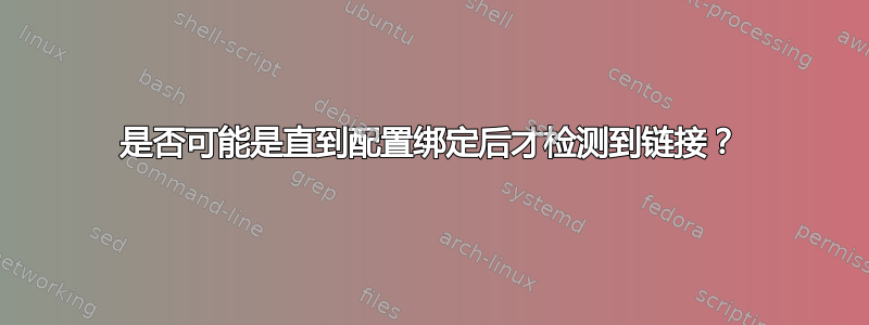 是否可能是直到配置绑定后才检测到链接？