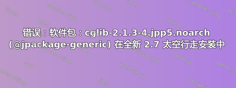 错误：软件包：cglib-2.1.3-4.jpp5.noarch (@jpackage-generic) 在全新 2.7 太空行走安装中