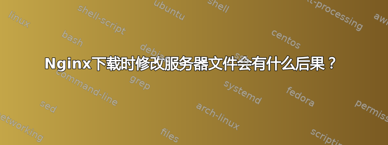 Nginx下载时修改服务器文件会有什么后果？