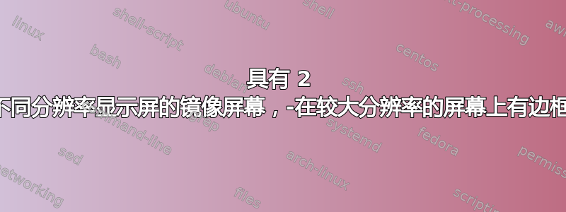 具有 2 个不同分辨率显示屏的镜像屏幕，-在较大分辨率的屏幕上有边框？