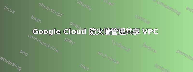 Google Cloud 防火墙管理共享 VPC