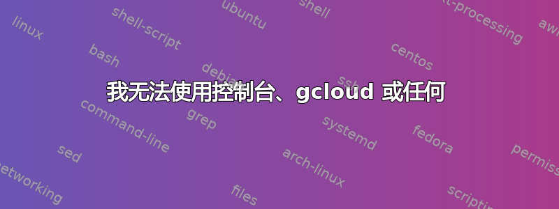 我无法使用控制台、gcloud 或任何