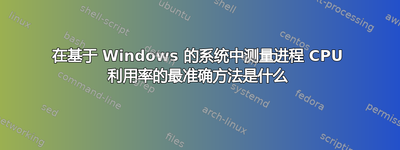 在基于 Windows 的系统中测量进程 CPU 利用率的最准确方法是什么