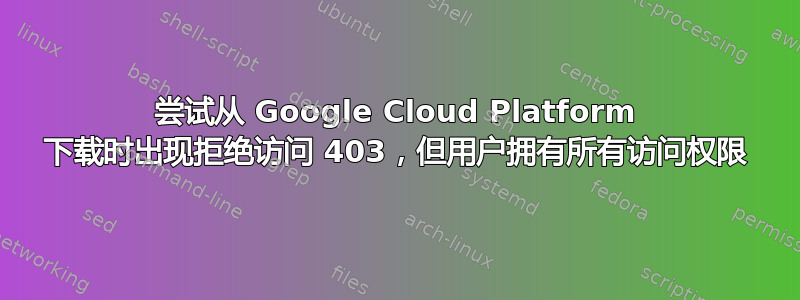 尝试从 Google Cloud Platform 下载时出现拒绝访问 403，但用户拥有所有访问权限