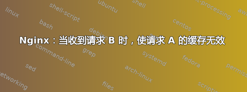 Nginx：当收到请求 B 时，使请求 A 的缓存无效