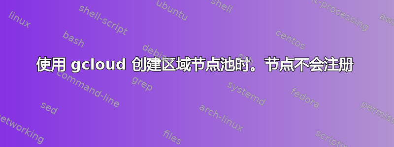 使用 gcloud 创建区域节点池时。节点不会注册