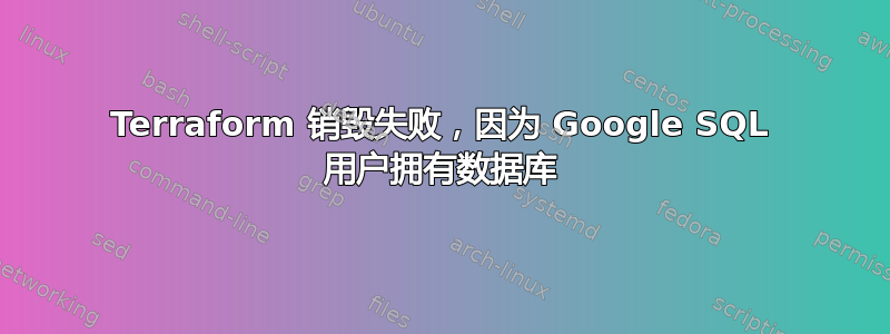 Terraform 销毁失败，因为 Google SQL 用户拥有数据库