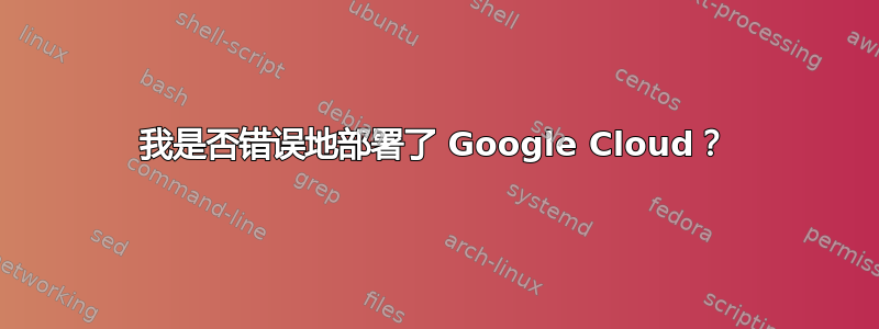 我是否错误地部署了 Google Cloud？