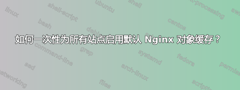 如何一次性为所有站点启用默认 Nginx 对象缓存？