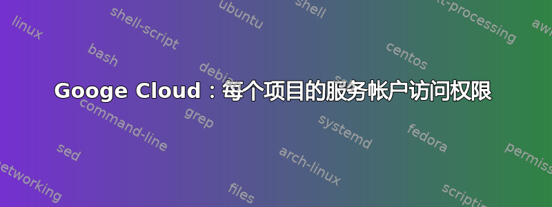 Googe Cloud：每个项目的服务帐户访问权限