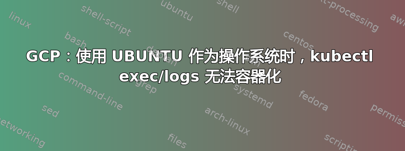 GCP：使用 UBUNTU 作为操作系统时，kubectl exec/logs 无法容器化