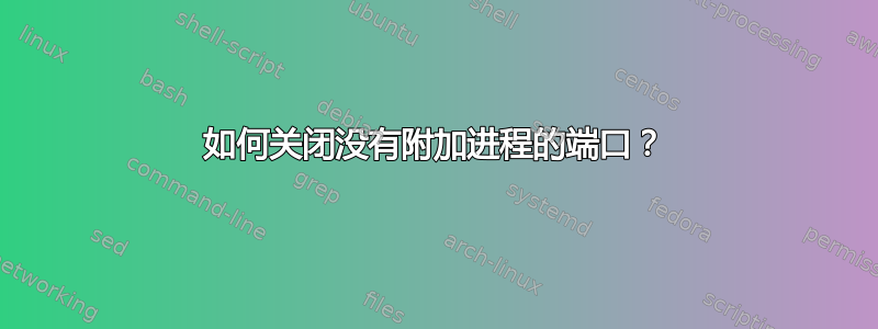 如何关闭没有附加进程的端口？