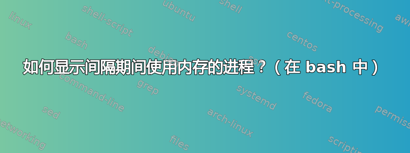 如何显示间隔期间使用内存的进程？（在 bash 中）