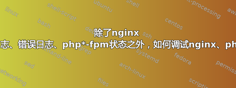 除了nginx -t、访问日志、错误日志、php*-fpm状态之外，如何调试nginx、php-fpm？