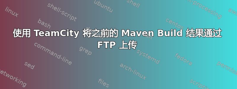 使用 TeamCity 将之前的 Maven Build 结果通过 FTP 上传