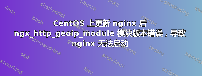 CentOS 上更新 nginx 后 ngx_http_geoip_module 模块版本错误，导致 nginx 无法启动