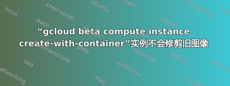 “gcloud beta compute instance create-with-container”实例不会修剪旧图像