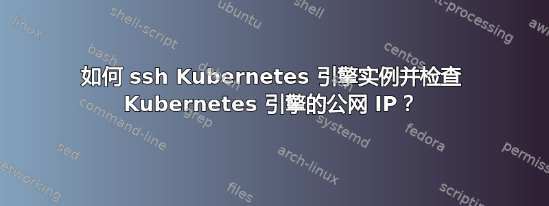 如何 ssh Kubernetes 引擎实例并检查 Kubernetes 引擎的公网 IP？