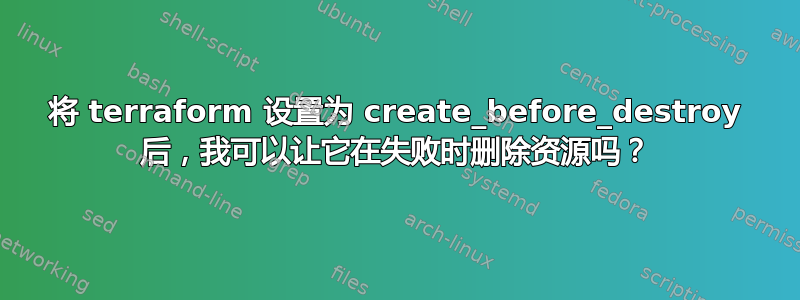 将 terraform 设置为 create_before_destroy 后，我可以让它在失败时删除资源吗？