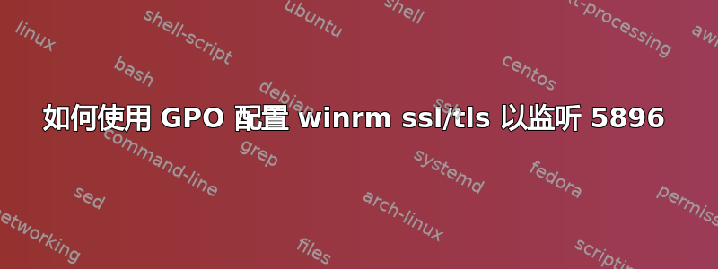 如何使用 GPO 配置 winrm ssl/tls 以监听 5896