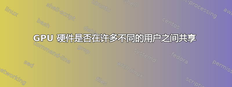 GPU 硬件是否在许多不同的用户之间共享