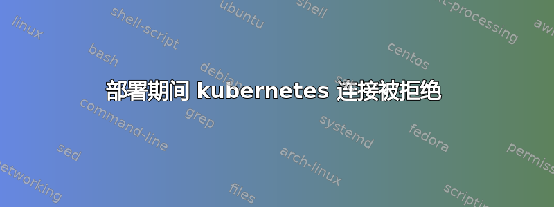 部署期间 kubernetes 连接被拒绝