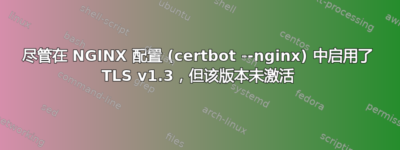 尽管在 NGINX 配置 (certbot --nginx) 中启用了 TLS v1.3，但该版本未激活