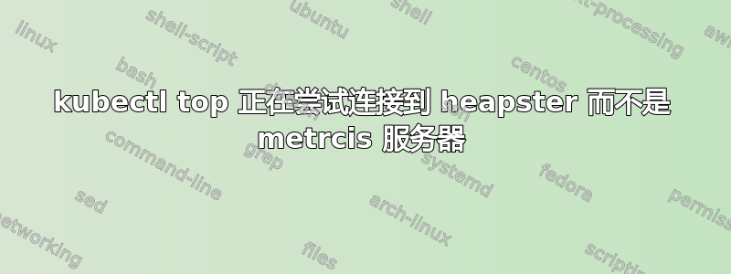 kubectl top 正在尝试连接到 heapster 而不是 metrcis 服务器